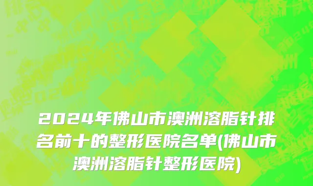 2024年佛山市澳洲溶脂针排名前十的整形医院名单(佛山市澳洲溶脂针整形医院)