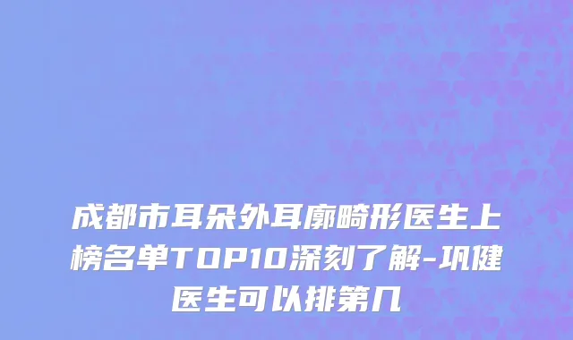成都市耳朵外耳廓畸形医生上榜名单TOP10深刻了解-巩健医生可以排第几