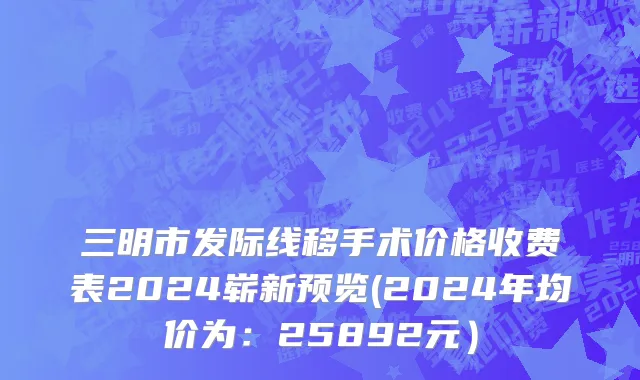 三明市发际线移手术价格收费表2024崭新预览(2024年均价为：25892元）