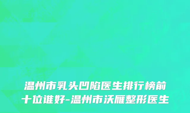 温州市乳头凹陷医生排行榜前十位谁好-温州市沃雁整形医生