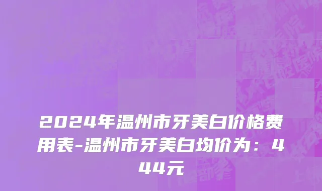 2024年温州市牙美白价格费用表-温州市牙美白均价为：444元