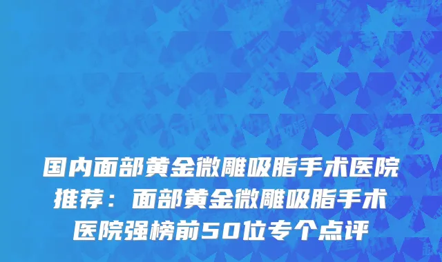国内面部黄金微雕吸脂手术医院推荐：面部黄金微雕吸脂手术医院强榜前50位专个点评
