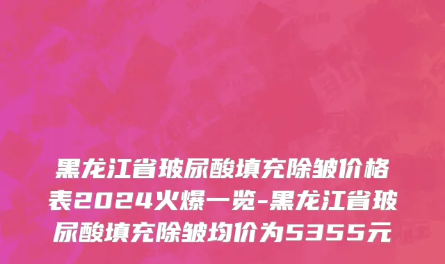 黑龙江省玻尿酸填充除皱价格表2024火爆一览-黑龙江省玻尿酸填充除皱均价为5355元