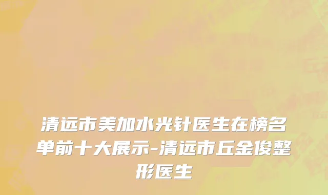 清远市美加水光针医生在榜名单前十大展示-清远市丘金俊整形医生