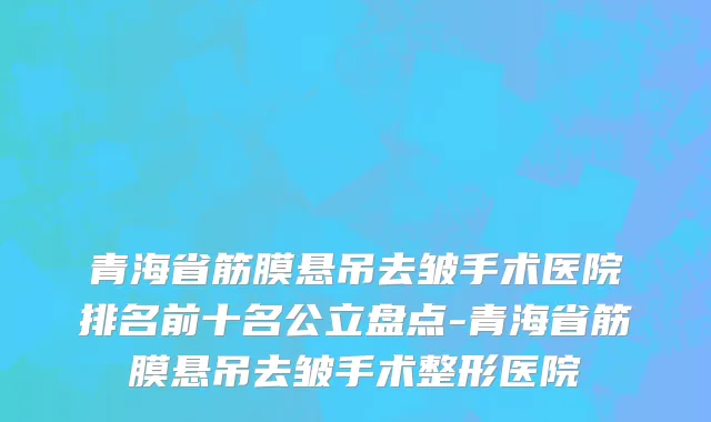 青海省筋膜悬吊去皱手术医院排名前十名公立盘点-青海省筋膜悬吊去皱手术整形医院