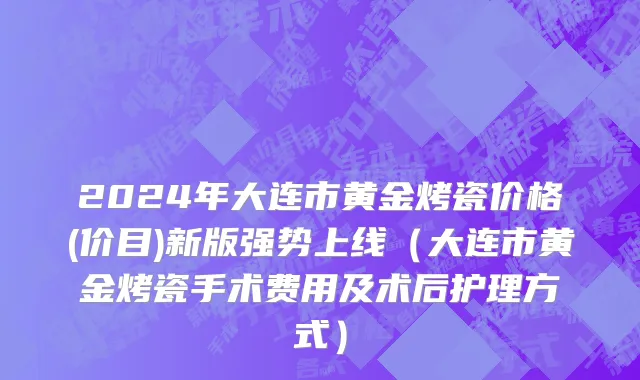 2024年大连市黄金烤瓷价格(价目)新版强势上线（大连市黄金烤瓷手术费用及术后护理方式）