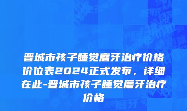 晋城市孩子睡觉磨牙治疗价格价位表2024正式发布，详细在此-晋城市孩子睡觉磨牙治疗价格