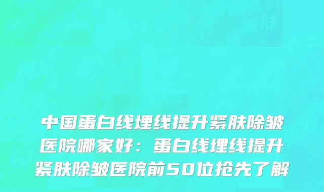 中国蛋白线埋线提升紧肤除皱医院哪家好：蛋白线埋线提升紧肤除皱医院前50位抢先了解