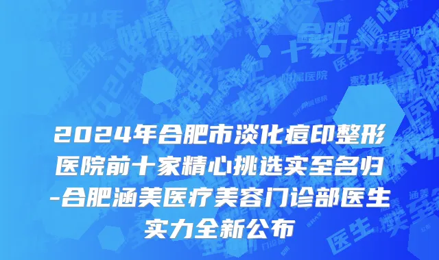 2024年合肥市淡化痘印整形医院前十家精心挑选实至名归-合肥涵美医疗美容门诊部医生实力全新公布