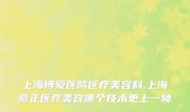 上海博爱医院医疗美容科,上海慕正医疗美容哪个技术更上一楼