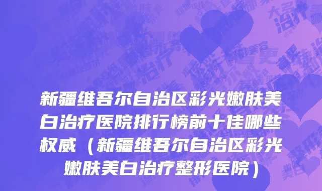 新疆维吾尔自治区彩光嫩肤美白治疗医院排行榜前十佳哪些权威（新疆维吾尔自治区彩光嫩肤美白治疗整形医院）