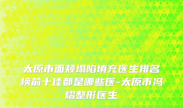 太原市面颊塌陷填充医生排名榜前十佳都是哪些医-太原市冯熠整形医生