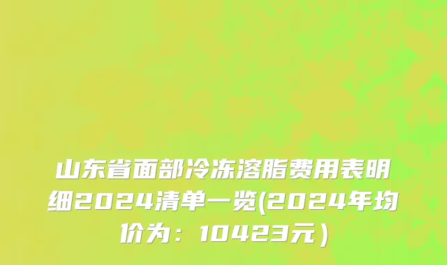 山东省面部冷冻溶脂费用表明细2024清单一览(2024年均价为：10423元）