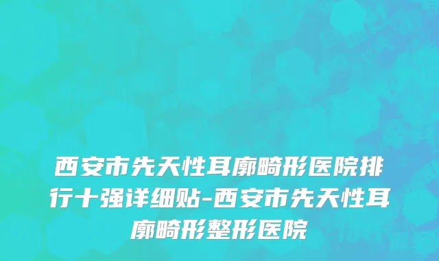 西安市先天性耳廓畸形医院排行十强详细贴-西安市先天性耳廓畸形整形医院
