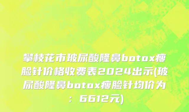攀枝花市玻尿酸隆鼻botox瘦脸针价格收费表2024出示(玻尿酸隆鼻botox瘦脸针均价为：6612元)