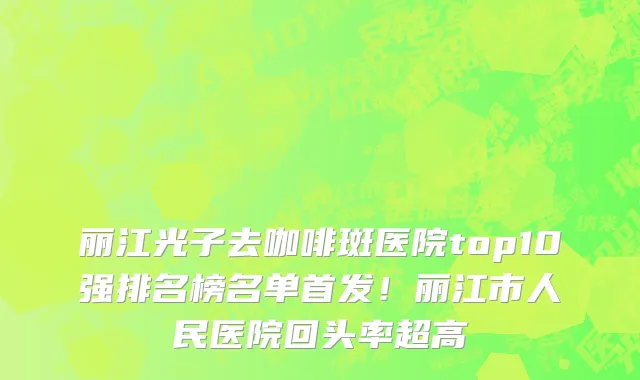 丽江光子去咖啡斑医院top10强排名榜名单首发!丽江市人民医院回头率超高