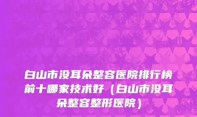 白山市没耳朵整容医院排行榜前十哪家技术好（白山市没耳朵整容整形医院）