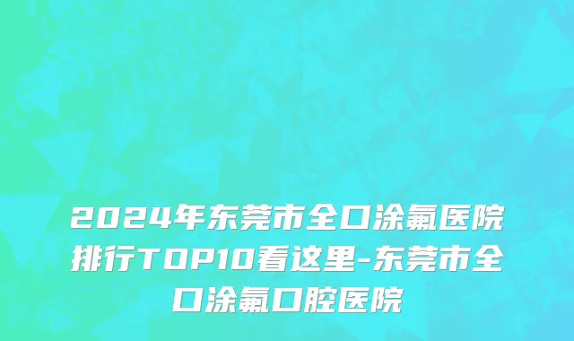 2024年东莞市全口涂氟医院排行TOP10看这里-东莞市全口涂氟口腔医院