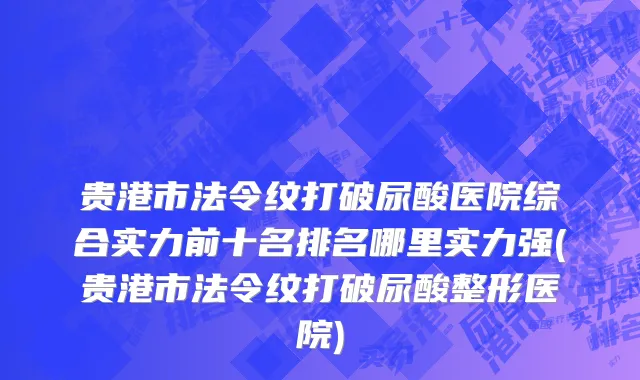 贵港市法令纹打破尿酸医院综合实力前十名排名哪里实力强(贵港市法令纹打破尿酸整形医院)