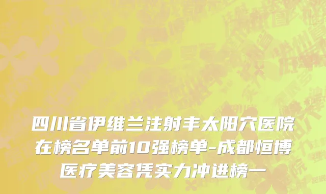 四川省伊维兰注射丰太阳穴医院在榜名单前10强榜单-成都恒博医疗美容凭实力冲进榜一