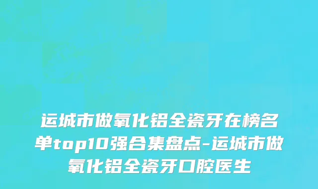 运城市做氧化铝全瓷牙在榜名单top10强合集盘点-运城市做氧化铝全瓷牙口腔医生