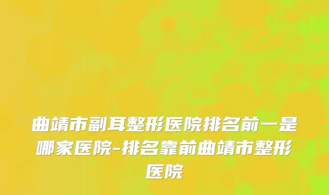 曲靖市副耳整形医院排名前一是哪家医院-排名靠前曲靖市整形医院