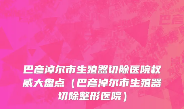 巴彦淖尔市生殖器切除医院权威大盘点（巴彦淖尔市生殖器切除整形医院）