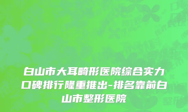 白山市大耳畸形医院综合实力口碑排行隆重推出-排名靠前白山市整形医院