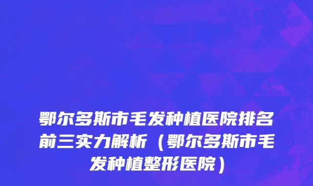 鄂尔多斯市毛发种植医院排名前三实力解析（鄂尔多斯市毛发种植整形医院）