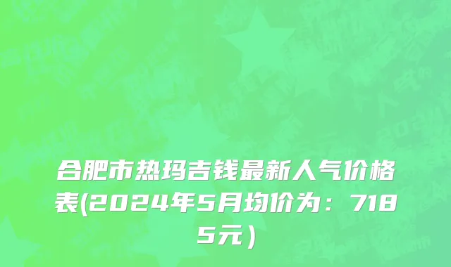合肥市热玛吉钱最新人气价格表(2024年5月均价为：7185元）