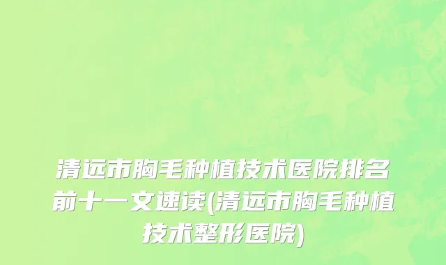 清远市胸毛种植技术医院排名前十一文速读(清远市胸毛种植技术整形医院)