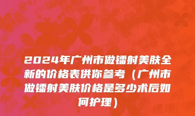 2024年广州市做镭射美肤全新的价格表供你参考（广州市做镭射美肤价格是多少术后如何护理）