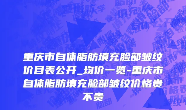 重庆市自体脂肪填充脸部皱纹价目表公开_均价一览-重庆市自体脂肪填充脸部皱纹价格贵不贵