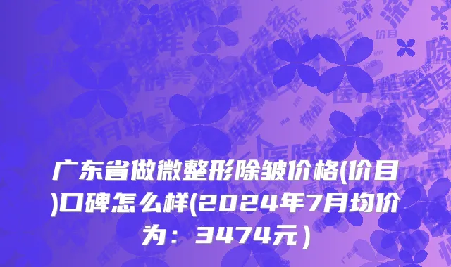 广东省做微整形除皱价格(价目)口碑怎么样(2024年7月均价为：3474元）