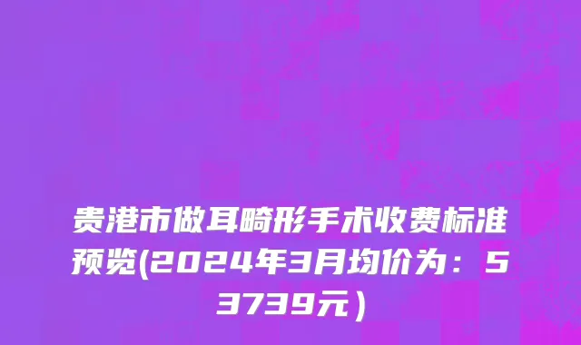 贵港市做耳畸形手术收费标准预览(2024年3月均价为：53739元）