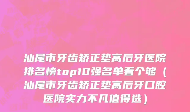 汕尾市牙齿矫正垫高后牙医院排名榜top10强名单看个够（汕尾市牙齿矫正垫高后牙口腔医院实力不凡值得选）