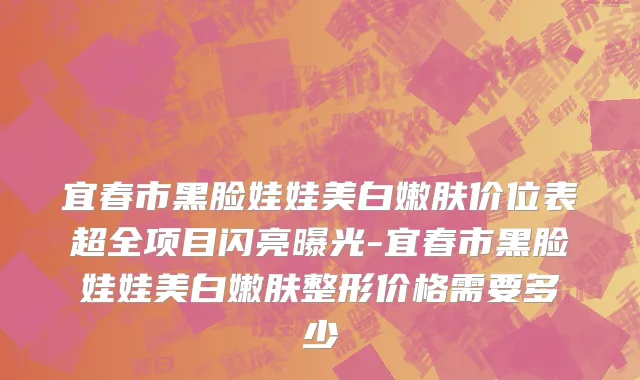 宜春市黑脸娃娃美白嫩肤价位表超全项目闪亮曝光-宜春市黑脸娃娃美白嫩肤整形价格需要多少