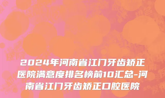 2024年河南省江门牙齿矫正医院满意度排名榜前10汇总-河南省江门牙齿矫正口腔医院