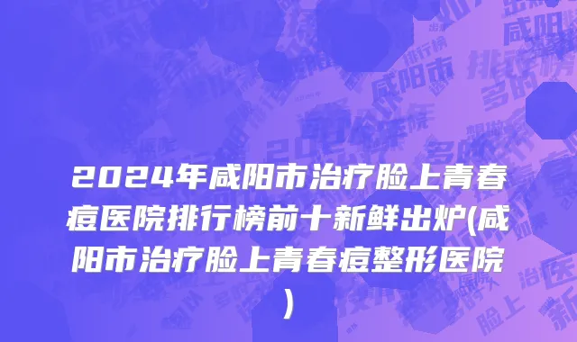 2024年咸阳市治疗脸上青春痘医院排行榜前十新鲜出炉(咸阳市治疗脸上青春痘整形医院)