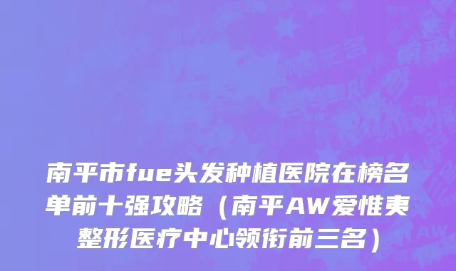 南平市fue头发种植医院在榜名单前十强攻略（南平AW爱惟夷整形医疗中心领衔前三名）