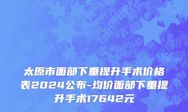 太原市面部下垂提升手术价格表2024公布-均价面部下垂提升手术17642元