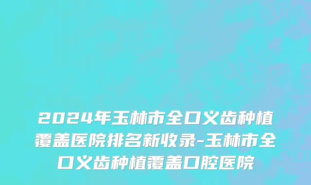 2024年玉林市全口义齿种植覆盖医院排名新收录-玉林市全口义齿种植覆盖口腔医院