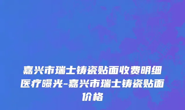 嘉兴市瑞士铸瓷贴面收费明细医疗曝光-嘉兴市瑞士铸瓷贴面价格