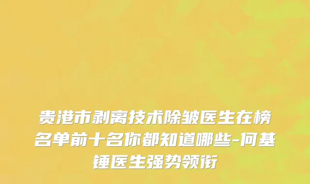 贵港市剥离技术除皱医生在榜名单前十名你都知道哪些-何基锤医生强势领衔