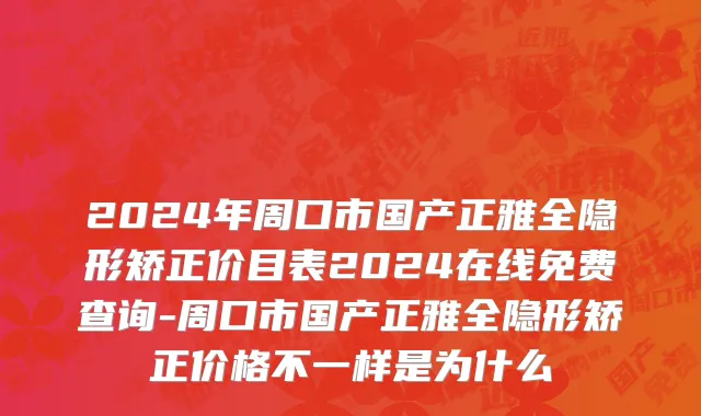 2024年周口市国产正雅全隐形矫正价目表2024在线免费查询-周口市国产正雅全隐形矫正价格不一样是为什么
