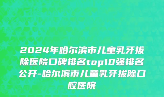 2024年哈尔滨市儿童乳牙拔除医院口碑排名top10强排名公开-哈尔滨市儿童乳牙拔除口腔医院