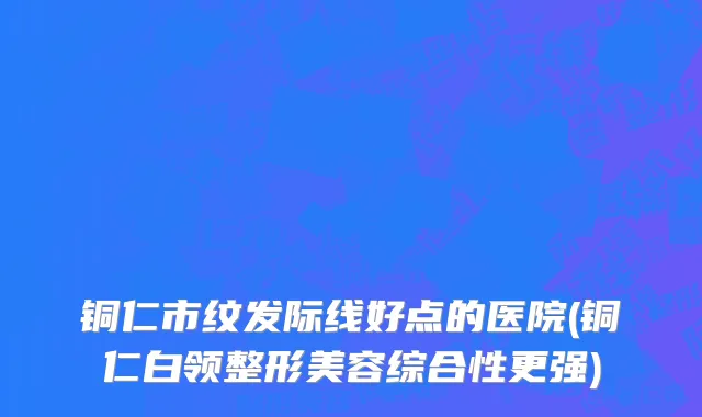铜仁市纹发际线好点的医院(铜仁白领整形美容综合性更强)