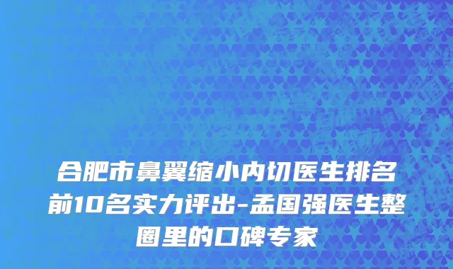 合肥市鼻翼缩小内切医生排名前10名实力评出-孟国强医生整圈里的口碑专家
