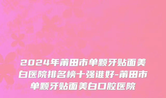 2024年莆田市单颗牙贴面美白医院排名榜十强谁好-莆田市单颗牙贴面美白口腔医院