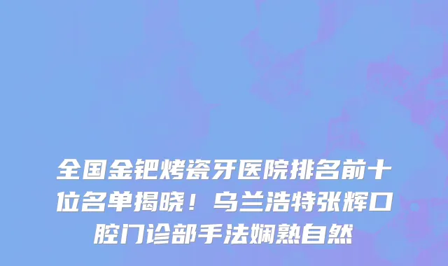 全国金钯烤瓷牙医院排名前十位名单揭晓!乌兰浩特张辉口腔门诊部手法娴熟自然